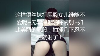 这样得丝袜打屁股女儿谁能不爱呢~无套深喉啪啪内射~如此美丽的屁股，抽插几下忍不住就射了！