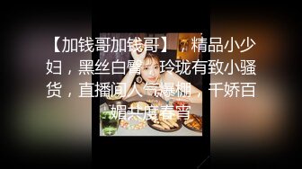 【加钱哥加钱哥】，精品小少妇，黑丝白臀，玲珑有致小骚货，直播间人气爆棚，千娇百媚共度春宵