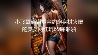 小飞哥酒店重金约炮身材火爆的美女网红玩69啪啪啪