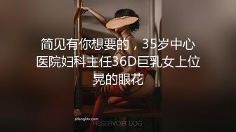 简见有你想要的，35岁中心医院妇科主任36D巨乳女上位晃的眼花