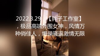 2022.3.29，【胖子工作室】，极品高端外围女神，风情万种俏佳人，爆操骚逼激情无限