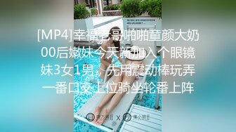 [MP4]幸福老哥啪啪童颜大奶00后嫩妹今天新加入个眼镜妹3女1男，先用震动棒玩弄一番口交上位骑坐轮番上阵