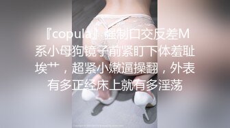 『copula』强制口交反差M系小母狗镜子前紧盯下体羞耻埃艹，超紧小嫩逼操翻，外表有多正经床上就有多淫荡