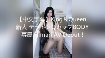 【中文字幕】King＆Queen 新人 テラトンQカップBODY 専属 Himari AV Debut！