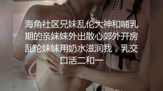 海角社区兄妹乱伦大神和哺乳期的亲妹妹外出散心郊外开房乱伦妹妹用奶水滋润我，乳交口活二和一