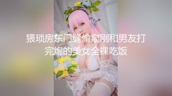 猥琐房东门缝偷窥刚和男友打完炮的美女全裸吃饭