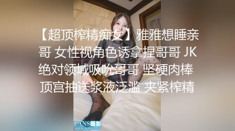 【超顶榨精痴女】雅雅想睡亲哥 女性视角色诱拿捏哥哥 JK绝对领域吸吮哥哥 坚硬肉棒 顶宫抽送浆液泛滥 夹紧榨精