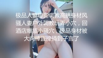 极品人妻母狗调教高挑身材风骚人妻户外调教玩弄小穴，回酒店爆插小骚穴，极品身材被大肉棒直接捅到子宫了