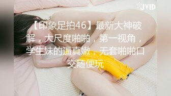 【印象足拍46】最新大神破解，大尺度啪啪，第一视角，学生妹的逼真嫩，无套啪啪口交随便玩