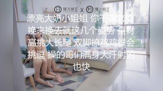 漂亮大奶小姐姐 你干嘛老换 换来换去就这几个姿势 身材高挑大长腿 双脚撩鸡鸡很会挑逗 操的哥们满身大汗射的也快