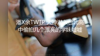 潘X余TWTP 大神潜入台北高中偷拍几个漂亮的学妹嘘嘘