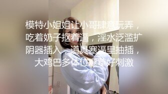 模特小姐姐让小哥肆意玩弄，吃着奶子抠着逼，淫水泛滥扩阴器插入，道具塞逼里抽插，大鸡巴多体位爆草好刺激