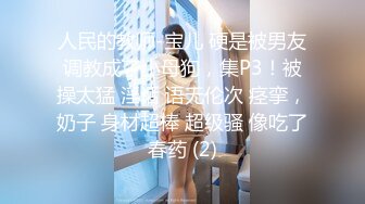 人民的教师-宝儿 硬是被男友调教成了小母狗，集P3！被操太猛 淫话 语无伦次 痉挛，奶子 身材超棒 超级骚 像吃了春药 (2)