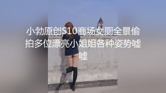 小勃原创S10商场女厕全景偷拍多位漂亮小姐姐各种姿势嘘嘘