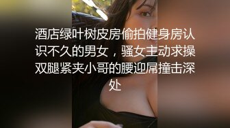 酒店绿叶树皮房偷拍健身房认识不久的男女，骚女主动求操双腿紧夹小哥的腰迎屌撞击深处