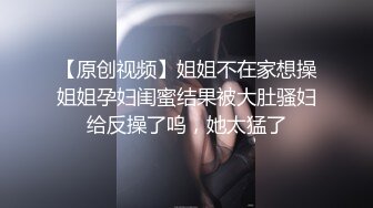 【原创视频】姐姐不在家想操姐姐孕妇闺蜜结果被大肚骚妇给反操了呜，她太猛了