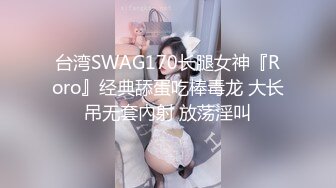 台湾SWAG170长腿女神『Roro』经典舔蛋吃棒毒龙 大长吊无套內射 放荡淫叫