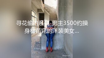 寻花偷拍系列-男主3500约操身材苗窕的洋装美女…