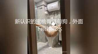 新认识的蜜桃臀骚母狗，外面下雨她流水