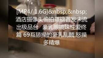 [MP4/ 1.6G]&nbsp;&nbsp;酒店摄像头偷拍重磅首发未流出极品台⭐豪乳眼镜妹性爱终篇 69互舔操的豪乳乱颤 怒操多精爆