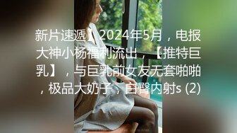 新片速遞】2024年5月，电报大神小杨福利流出，【推特巨乳】，与巨乳前女友无套啪啪，极品大奶子，白臀内射s (2)