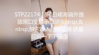 STP22174 吊带白裙高端外围 舔屌口交展示口活&nbsp;&nbsp;掰穴正入抽插猛操 扶着屁股一下下撞击