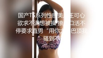 国产TS系列性感美人王可心欲求不满想被操 撩人口活不停要求直男“用你大鸡巴顶我”骚到不行