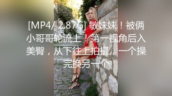 [MP4/ 2.87G] 敏妹妹！被俩小哥哥轮流上！第一视角后入美臀，从下往上拍摄，一个操完换另一个