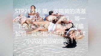 STP25636 第一次搞黄的清澈女神-七七??_看不清吗，等一下我有点紧张， 我感觉好尴尬啊，哎呀我不想开了。边揉小穴边羞涩的淫笑！