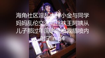 海角社区淫乱大神小金与同学妈妈乱伦交通局丝袜王阿姨从儿子那过年回来就被我插喷内射了.mp4