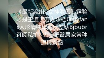 《最新流出✿女神泄密》露脸才是王道！万人求档Onlyfans人形清纯母狗反差婊Bjbubr订阅私拍~大波肥臀居家各种道具紫薇