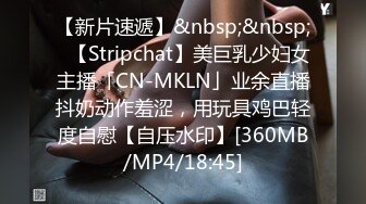 【新片速遞】&nbsp;&nbsp;✨【Stripchat】美巨乳少妇女主播「CN-MKLN」业余直播抖奶动作羞涩，用玩具鸡巴轻度自慰【自压水印】[360MB/MP4/18:45]