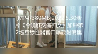 [MP4/380MB]2022.5.30新片《今晚肛交海归女》加钟第2场互舔性器官口爆颜射嘴里