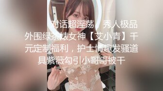 ⚫️⚫️对话超淫荡，秀人极品外围绿茶婊女神【艾小青】千元定制福利，护士情趣发骚道具紫薇勾引小哥哥被干