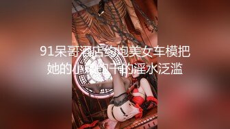 91呆哥酒店约炮美女车模把她的小嫩鲍干的淫水泛滥