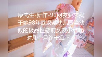 康先生-新作-91网友要求我干她98年武汉某幼儿园当幼教的极品性感前女友小小,历时几个月终于拿下！