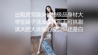 出租房双镜头偸拍极品身材大学生妹子洗澡这体形无可挑剔该大的大该瘦的瘦貌似还是白虎