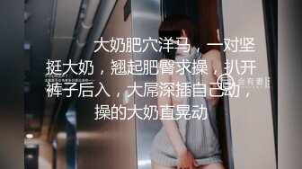 ❤️❤️大奶肥穴洋马，一对坚挺大奶，翘起肥臀求操，扒开裤子后入，大屌深插自己动，操的大奶直晃动