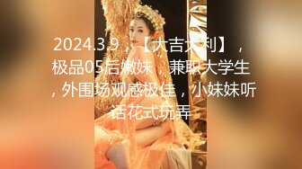 2024.3.9，【大吉大利】，极品05后嫩妹，兼职大学生，外围场观感极佳，小妹妹听话花式玩弄