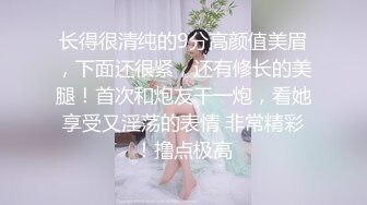 长得很清纯的9分高颜值美眉，下面还很紧，还有修长的美腿！首次和炮友干一炮，看她享受又淫荡的表情 非常精彩！撸点极高