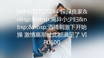 [MP4]STP27584 探探良家&nbsp;&nbsp;离异小少妇&nbsp;&nbsp;酒精刺激下开始操 激情高潮彼此都满足了 VIP0600