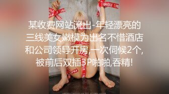 某收费网站流出-年轻漂亮的三线美女嫩模为出名不惜酒店和公司领导开房,一次伺候2个,被前后双插3P啪啪,吞精!