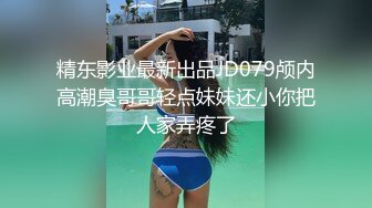 精东影业最新出品JD079颅内高潮臭哥哥轻点妹妹还小你把人家弄疼了