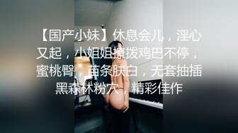 【国产小妹】休息会儿，淫心又起，小姐姐撩拨鸡巴不停，蜜桃臀，苗条肤白，无套抽插黑森林粉穴，精彩佳作