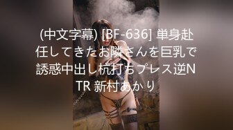 (中文字幕) [BF-636] 単身赴任してきたお隣さんを巨乳で誘惑中出し杭打ちプレス逆NTR 新村あかり