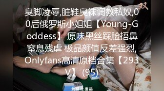 臭脚凌辱,脏鞋臭袜调教私奴,00后俄罗斯小姐姐【Young-Goddess】 原味黑丝踩脸捂鼻窒息残虐 极品颜值反差强烈,Onlyfans高清原档合集【293V】 (95)