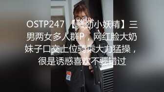 OSTP247 【骚劲小妖精】三男两女多人群P，网红脸大奶妹子口交上位骑乘大力猛操，很是诱惑喜欢不要错过