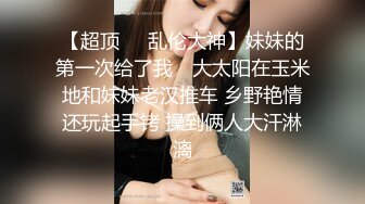 【超顶❤️乱伦大神】妹妹的第一次给了我✿ 大太阳在玉米地和妹妹老汉推车 乡野艳情还玩起手铐 操到俩人大汗淋漓