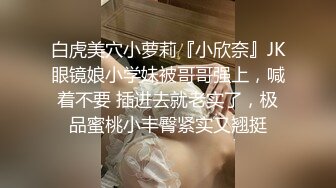 白虎美穴小萝莉『小欣奈』JK眼镜娘小学妹被哥哥强上，喊着不要 插进去就老实了，极品蜜桃小丰臀紧实又翘挺