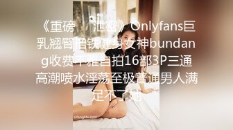 《重磅❤️泄密》Onlyfans巨乳翘臀撸铁健身女神bundang收费不雅自拍16部3P三通高潮喷水淫荡至极普通男人满足不了她